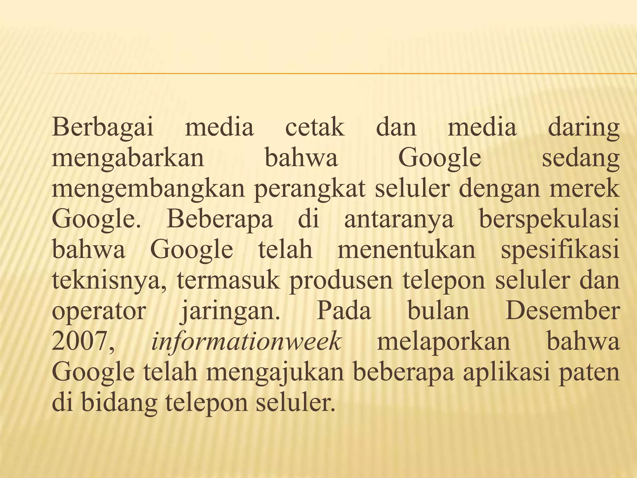 Berbagai media cetak dan media daring 
mengabarkan bahwa Google sedang 
mengembangkan perangkat seluler dengan merek 
Google. Beberapa di antaranya berspekulasi 
bahwa Google telah menentukan spesifikasi 
teknisnya, termasuk produsen telepon seluler dan 
operator jaringan. Pada bulan Desember 
2007, informationweek melaporkan bahwa 
Google telah mengajukan beberapa aplikasi paten 
di bidang telepon seluler. 
 