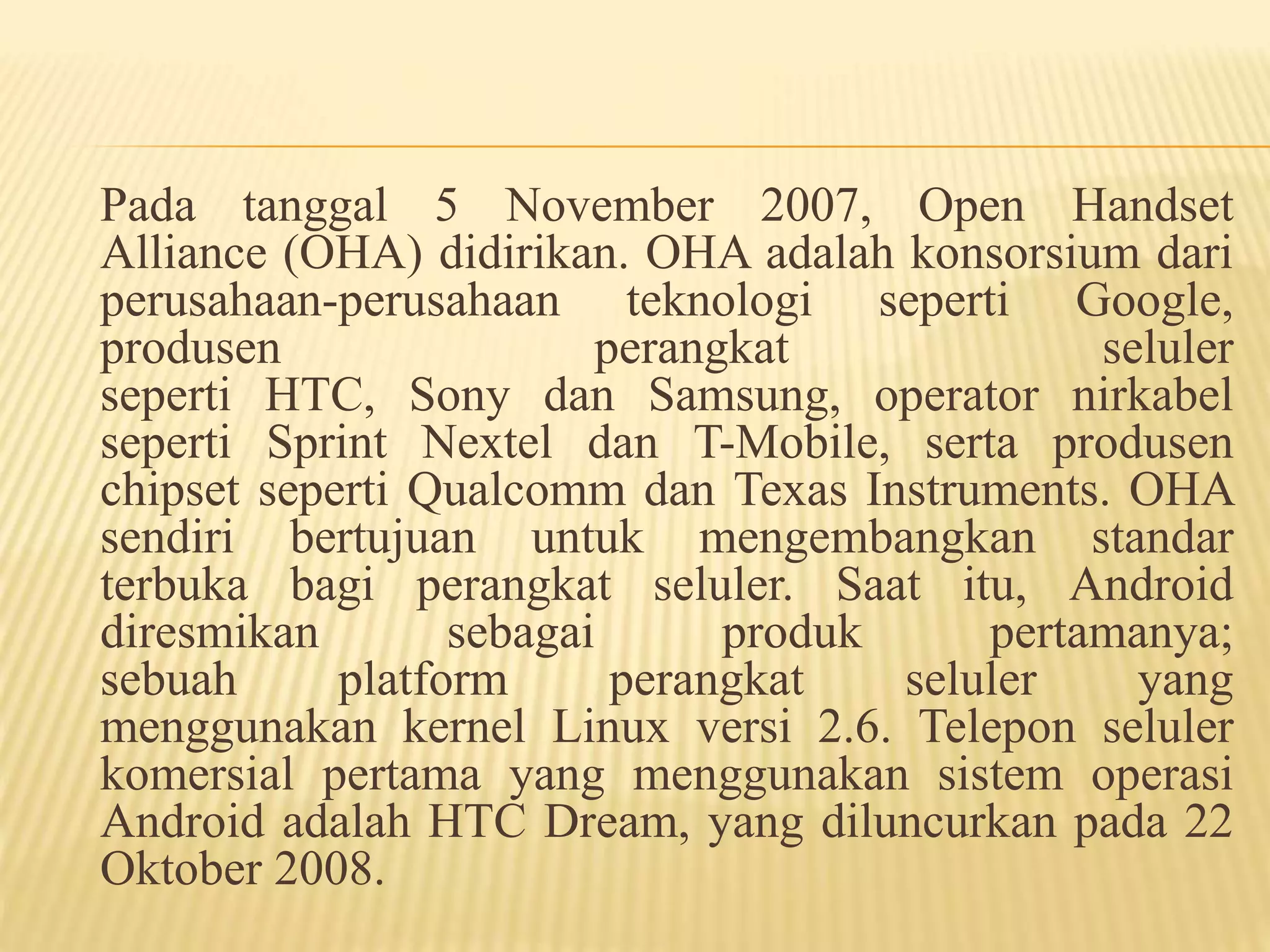 Pada tanggal 5 November 2007, Open Handset 
Alliance (OHA) didirikan. OHA adalah konsorsium dari 
perusahaan-perusahaan teknologi seperti Google, 
produsen perangkat seluler 
seperti HTC, Sony dan Samsung, operator nirkabel 
seperti Sprint Nextel dan T-Mobile, serta produsen 
chipset seperti Qualcomm dan Texas Instruments. OHA 
sendiri bertujuan untuk mengembangkan standar 
terbuka bagi perangkat seluler. Saat itu, Android 
diresmikan sebagai produk pertamanya; 
sebuah platform perangkat seluler yang 
menggunakan kernel Linux versi 2.6. Telepon seluler 
komersial pertama yang menggunakan sistem operasi 
Android adalah HTC Dream, yang diluncurkan pada 22 
Oktober 2008. 
 