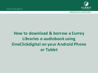 How to download & borrow a Surrey
Libraries e-audiobook using
OneClickdigital on your Android Phone
or Tablet
 