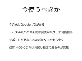 今使うべきか
• 今月末にGoogle I/Oがある
• GoA以外の革新的な発表が飛び出す可能性も
• サポートが発表されたばかりで不安も少々
• (2014-06-06)今はお試し程度で触るのが無難
 
