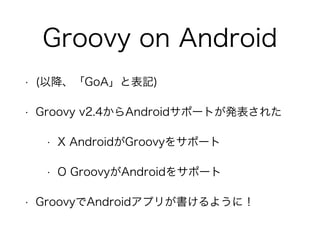 Groovy on Android
• (以降、「GoA」と表記)
• Groovy v2.4からAndroidサポートが発表された
• X AndroidがGroovyをサポート
• O GroovyがAndroidをサポート
• GroovyでAndroidアプリが書けるように！
 