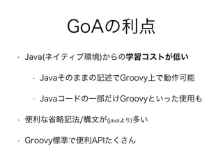 GoAの利点
• Java(ネイティブ環境)からの学習コストが低い
• Javaそのままの記述でGroovy上で動作可能
• Javaコードの一部だけGroovyといった使用も
• 便利な省略記法/構文が(javaより)多い
• Groovy標準で便利APIたくさん
 