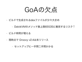 GoAの欠点
• ビルドで生成されるdexファイルが少々大きめ
• DalvikVMのメソッド数上限65535に衝突するリスク↑
• ビルド時間が増える
• 現時点で Groovy v2.4は未リリース
• セットアップに一手間二手間かかる
 