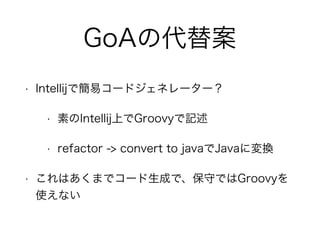 GoAの代替案
• Intellijで簡易コードジェネレーター？
• 素のIntellij上でGroovyで記述
• refactor -> convert to javaでJavaに変換
• これはあくまでコード生成で、保守ではGroovyを
使えない
 