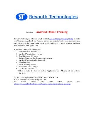 Provides

Android Online Training

Revanth Technologies which is a high profiled Android Online Training Center provides
best Training on Android. Our Android trainers are subject experts, Industry experienced
and real time workers. Our online training will enable you to master Android and latest
Information Technology courses.
In the course duration we will cover
1. Introduction to Android
2. Android Architecture overview
3. Introduction to OS layers
4. Setup of Android Development environment
5. Android Application Fundamentals
6. User Interface
7. Main Building Blocks
8. Resources, Data Storage
9. Android Media API
10. How to make UI fast for Mobile Application and
Devices.

Making UI for Multiple

For more details please contact 9290971883 or 9247461324.
Mail id : revanthonlinetraining@gmail.com
For
course
content
and
more
details
please
http://www.revanthtechnologies.com/android-online-training-from-india.php

visit

 