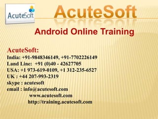 Android Online Training
AcuteSoft:
India: +91-9848346149, +91-7702226149
Land Line: +91 (0)40 - 42627705
USA: +1 973-619-0109, +1 312-235-6527
UK : +44 207-993-2319
skype : acutesoft
email : info@acutesoft.com
www.acutesoft.com
http://training.acutesoft.com
 