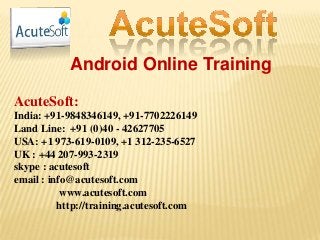 Android Online Training
AcuteSoft:
India: +91-9848346149, +91-7702226149
Land Line: +91 (0)40 - 42627705
USA: +1 973-619-0109, +1 312-235-6527
UK : +44 207-993-2319
skype : acutesoft
email : info@acutesoft.com
www.acutesoft.com
http://training.acutesoft.com
 