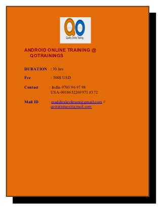 ANDROID ONLINE TRAINING @
  QOTRAININGS

DURATION : 30 hrs

Fee        : 500$ USD

Contact   : India-9703 96 97 98
           USA-0018652269971 #372

Mail ID   : maddiralavikram@gmail.com //
           qotrainings@gmail.com
 