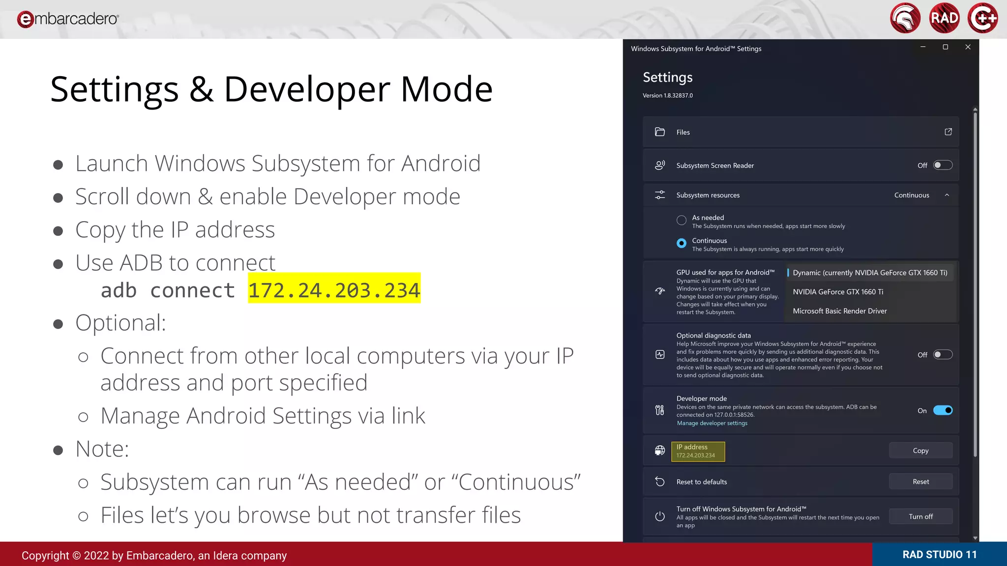 RAD STUDIO 11
Copyright © 2022 by Embarcadero, an Idera company
Settings & Developer Mode
● Launch Windows Subsystem for Android
● Scroll down & enable Developer mode
● Copy the IP address
● Use ADB to connect
adb connect 172.24.203.234
● Optional:
○ Connect from other local computers via your IP
address and port specified
○ Manage Android Settings via link
● Note:
○ Subsystem can run “As needed” or “Continuous”
○ Files let’s you browse but not transfer files
 