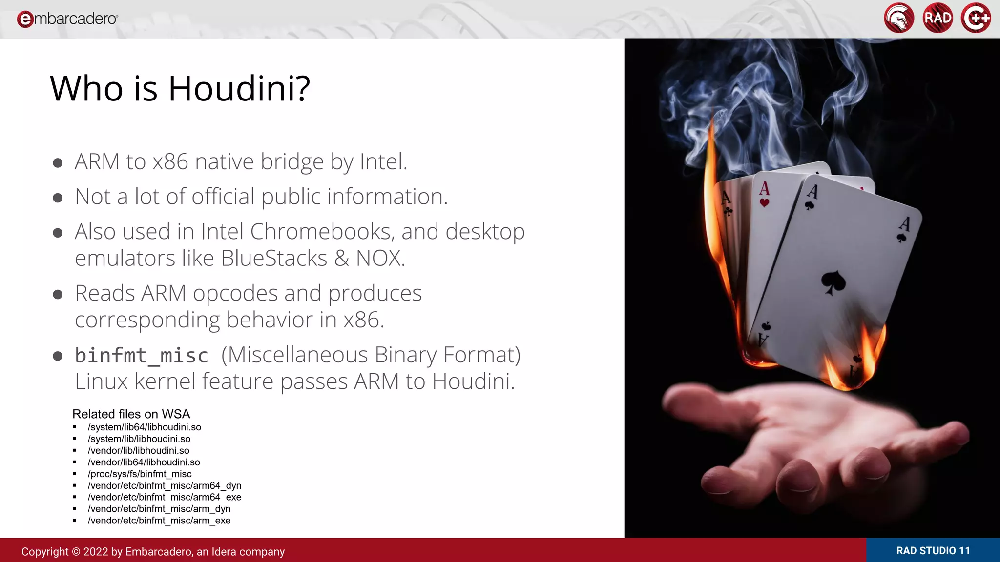 RAD STUDIO 11
Copyright © 2022 by Embarcadero, an Idera company
Who is Houdini?
● ARM to x86 native bridge by Intel.
● Not a lot of official public information.
● Also used in Intel Chromebooks, and desktop
emulators like BlueStacks & NOX.
● Reads ARM opcodes and produces
corresponding behavior in x86.
● binfmt_misc (Miscellaneous Binary Format)
Linux kernel feature passes ARM to Houdini.
Related files on WSA
 /system/lib64/libhoudini.so
 /system/lib/libhoudini.so
 /vendor/lib/libhoudini.so
 /vendor/lib64/libhoudini.so
 /proc/sys/fs/binfmt_misc
 /vendor/etc/binfmt_misc/arm64_dyn
 /vendor/etc/binfmt_misc/arm64_exe
 /vendor/etc/binfmt_misc/arm_dyn
 /vendor/etc/binfmt_misc/arm_exe
 