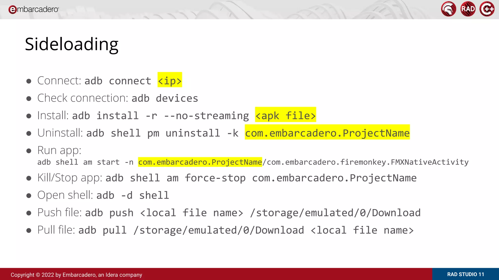 RAD STUDIO 11
Copyright © 2022 by Embarcadero, an Idera company
Sideloading
● Connect: adb connect <ip>
● Check connection: adb devices
● Install: adb install -r --no-streaming <apk file>
● Uninstall: adb shell pm uninstall -k com.embarcadero.ProjectName
● Run app:
adb shell am start -n com.embarcadero.ProjectName/com.embarcadero.firemonkey.FMXNativeActivity
● Kill/Stop app: adb shell am force-stop com.embarcadero.ProjectName
● Open shell: adb -d shell
● Push file: adb push <local file name> /storage/emulated/0/Download
● Pull file: adb pull /storage/emulated/0/Download <local file name>
 