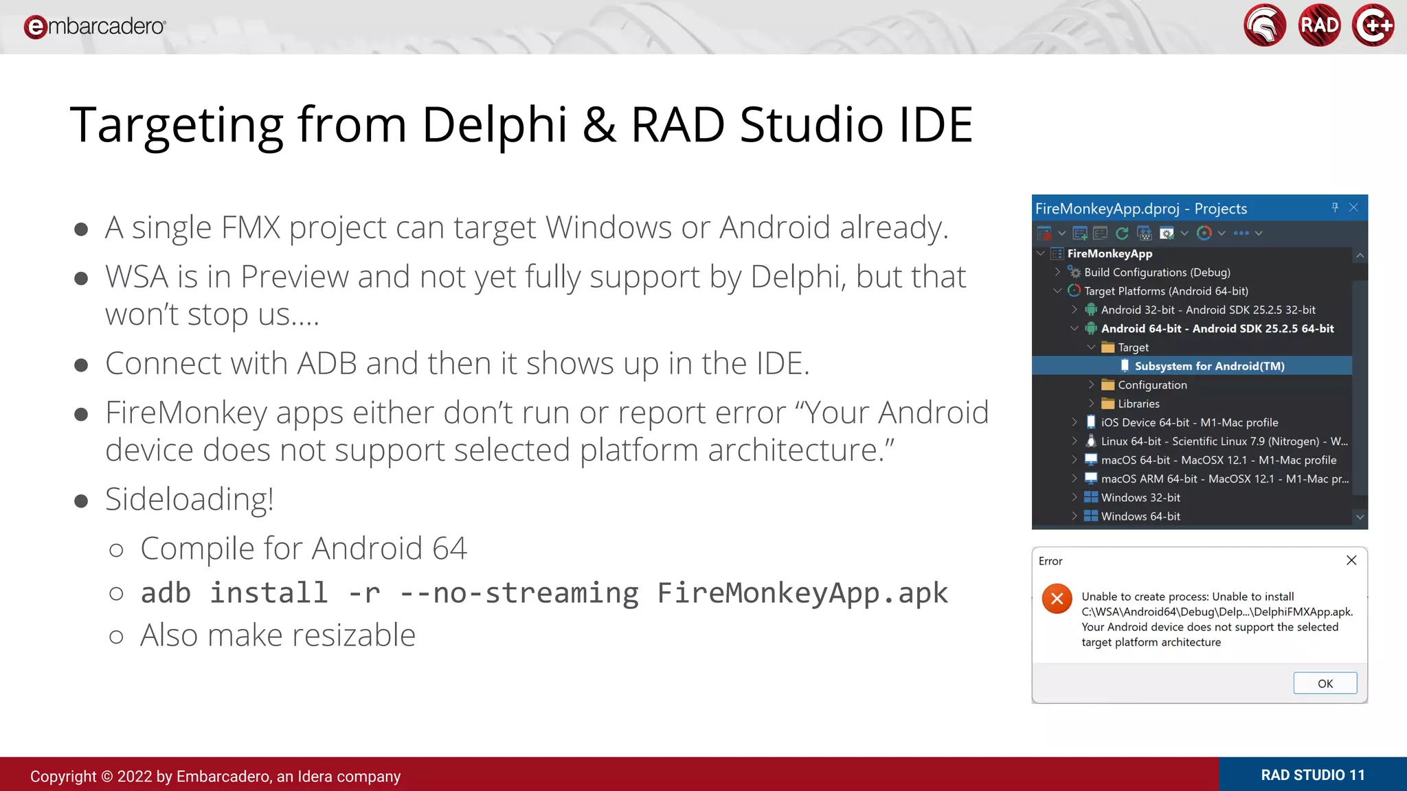 RAD STUDIO 11
Copyright © 2022 by Embarcadero, an Idera company
Targeting from Delphi & RAD Studio IDE
● A single FMX project can target Windows or Android already.
● WSA is in Preview and not yet fully support by Delphi, but that
won’t stop us….
● Connect with ADB and then it shows up in the IDE.
● FireMonkey apps either don’t run or report error “Your Android
device does not support selected platform architecture.”
● Sideloading!
○ Compile for Android 64
○ adb install -r --no-streaming FireMonkeyApp.apk
○ Also make resizable
 