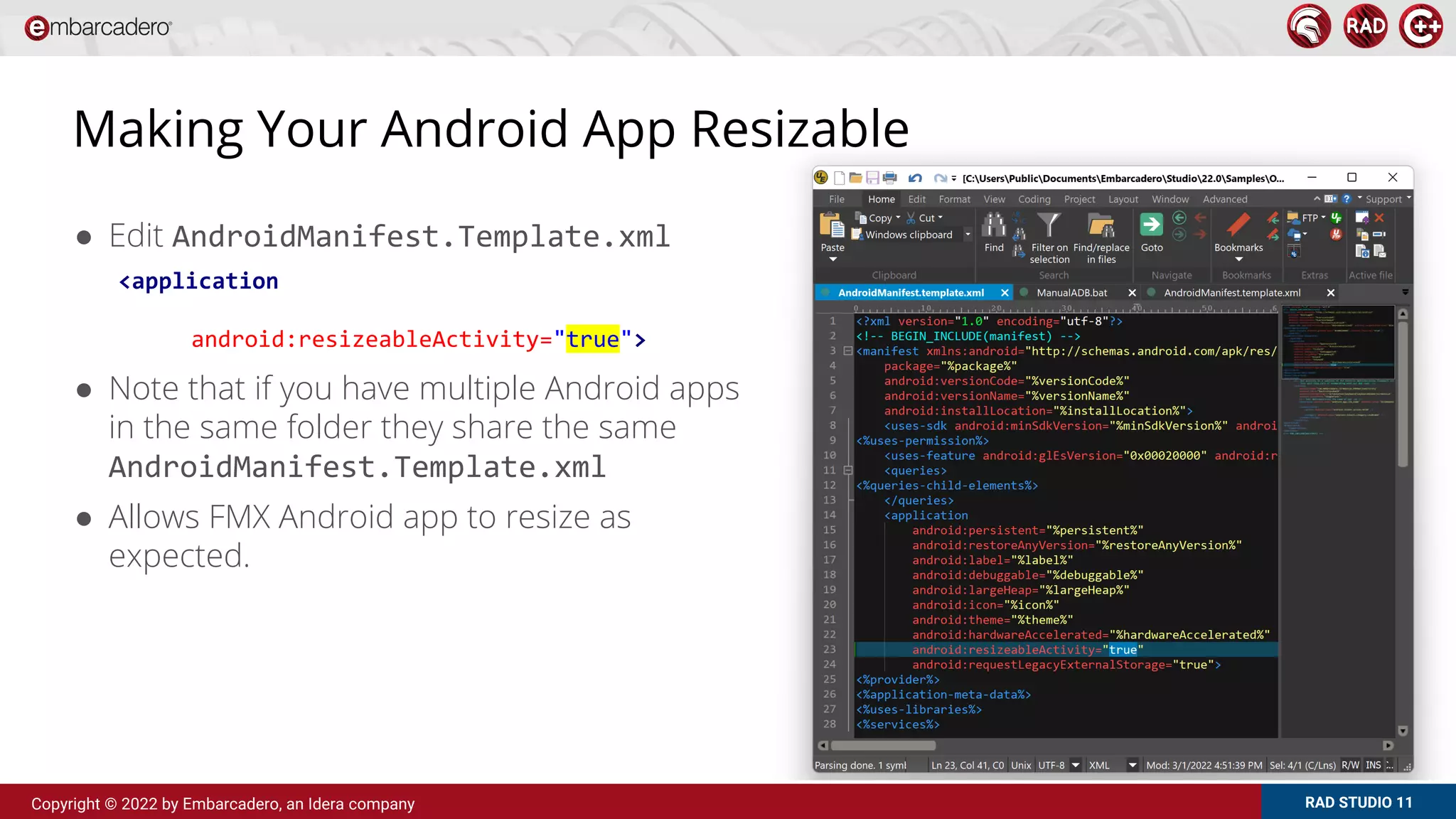 RAD STUDIO 11
Copyright © 2022 by Embarcadero, an Idera company
Making Your Android App Resizable
● Edit AndroidManifest.Template.xml
● Note that if you have multiple Android apps
in the same folder they share the same
AndroidManifest.Template.xml
● Allows FMX Android app to resize as
expected.
<application
android:resizeableActivity="true">
 
