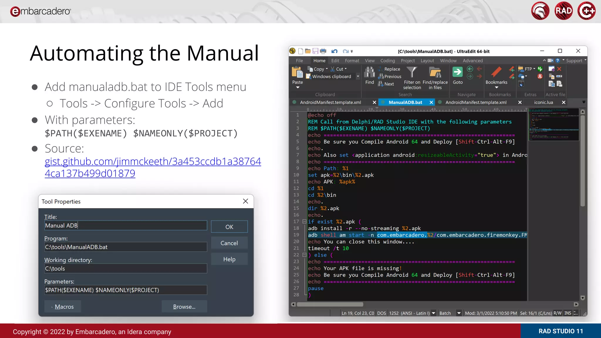 RAD STUDIO 11
Copyright © 2022 by Embarcadero, an Idera company
Automating the Manual
● Add manualadb.bat to IDE Tools menu
○ Tools -> Configure Tools -> Add
● With parameters:
$PATH($EXENAME) $NAMEONLY($PROJECT)
● Source:
gist.github.com/jimmckeeth/3a453ccdb1a38764
4ca137b499d01879
 