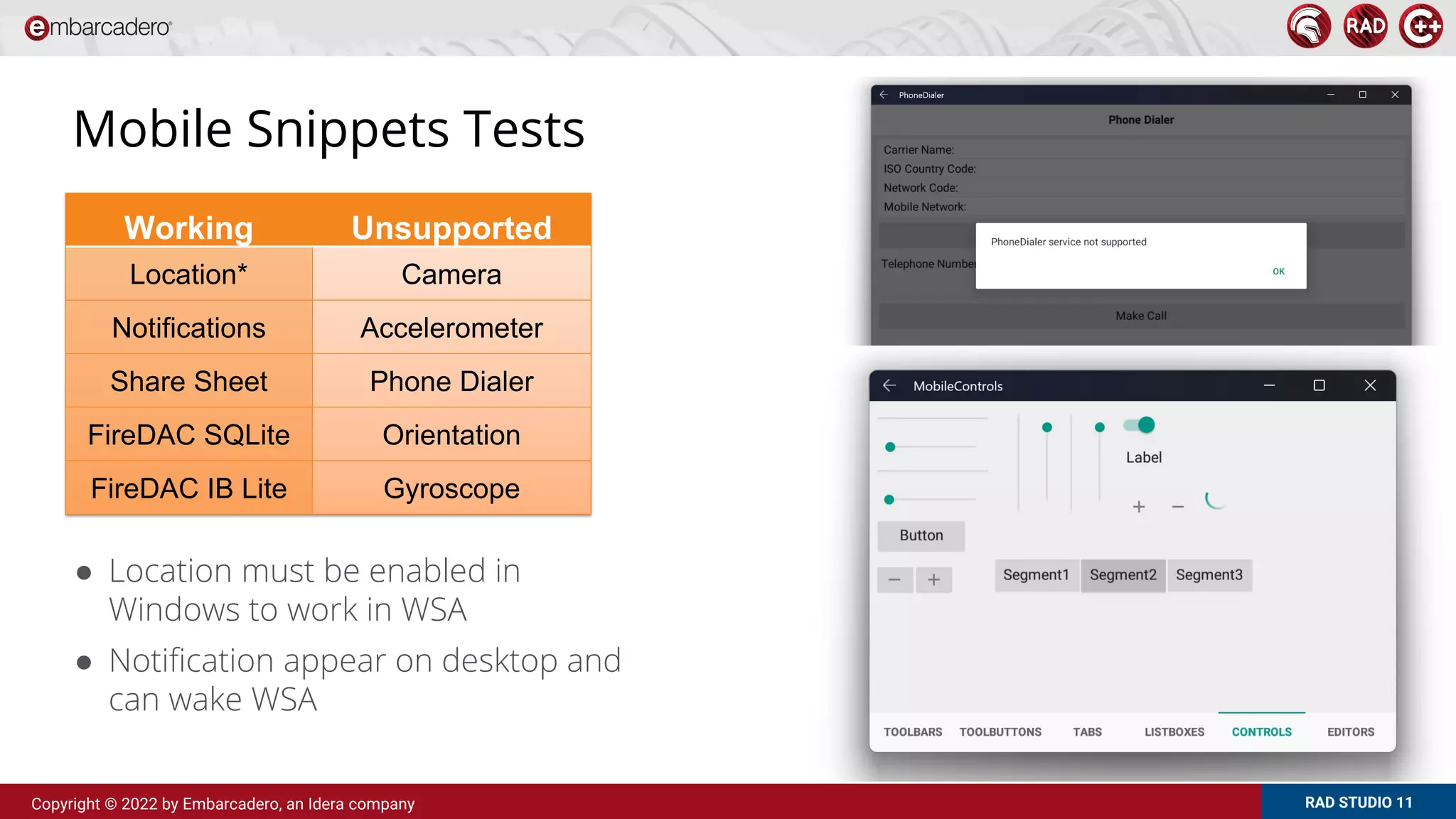 RAD STUDIO 11
Copyright © 2022 by Embarcadero, an Idera company
Mobile Snippets Tests
● Location must be enabled in
Windows to work in WSA
● Notification appear on desktop and
can wake WSA
Working Unsupported
Location* Camera
Notifications Accelerometer
Share Sheet Phone Dialer
FireDAC SQLite Orientation
FireDAC IB Lite Gyroscope
 