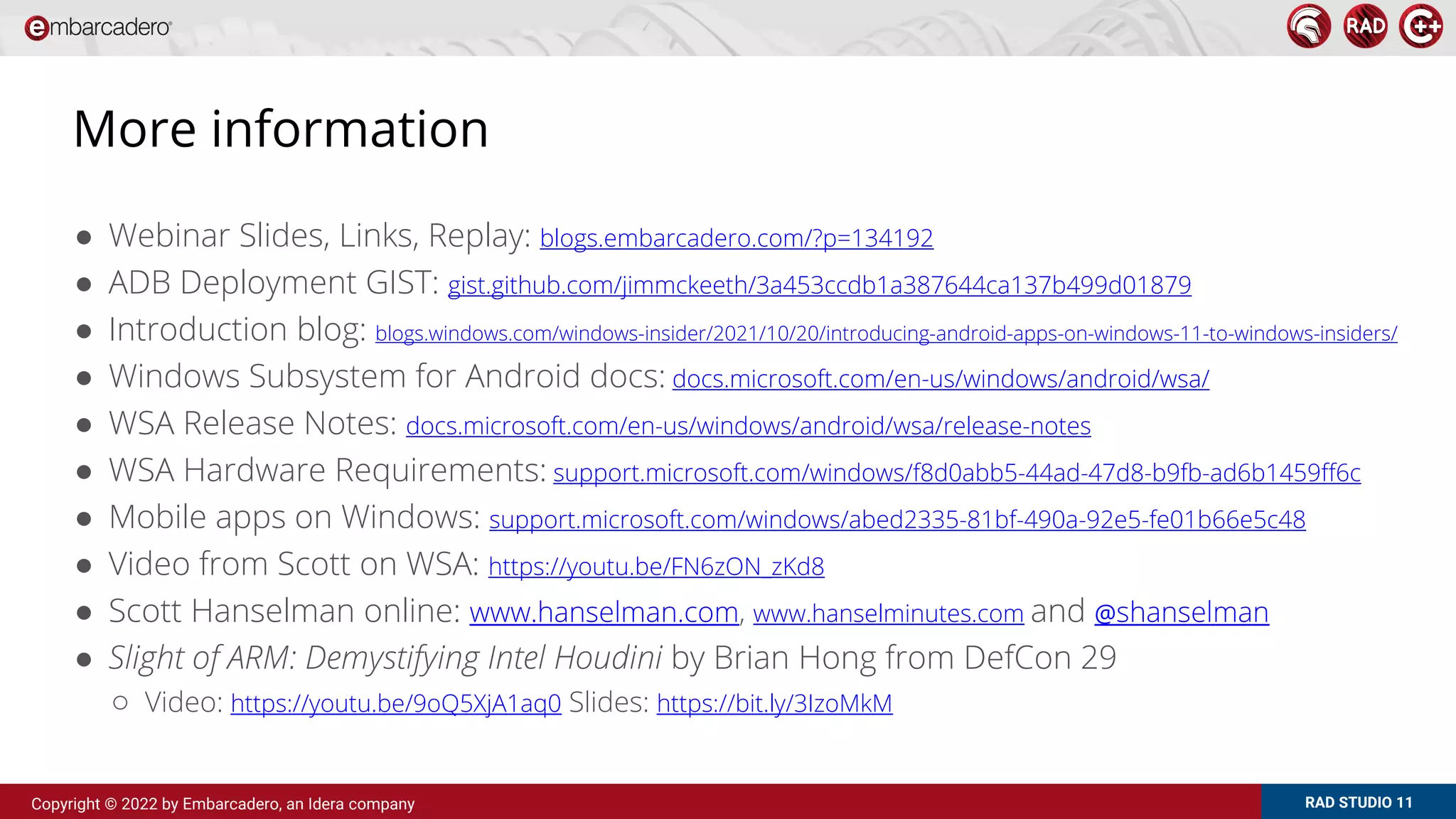 RAD STUDIO 11
Copyright © 2022 by Embarcadero, an Idera company
More information
● Webinar Slides, Links, Replay: blogs.embarcadero.com/?p=134192
● ADB Deployment GIST: gist.github.com/jimmckeeth/3a453ccdb1a387644ca137b499d01879
● Introduction blog: blogs.windows.com/windows-insider/2021/10/20/introducing-android-apps-on-windows-11-to-windows-insiders/
● Windows Subsystem for Android docs: docs.microsoft.com/en-us/windows/android/wsa/
● WSA Release Notes: docs.microsoft.com/en-us/windows/android/wsa/release-notes
● WSA Hardware Requirements: support.microsoft.com/windows/f8d0abb5-44ad-47d8-b9fb-ad6b1459ff6c
● Mobile apps on Windows: support.microsoft.com/windows/abed2335-81bf-490a-92e5-fe01b66e5c48
● Video from Scott on WSA: https://youtu.be/FN6zON_zKd8
● Scott Hanselman online: www.hanselman.com, www.hanselminutes.com and @shanselman
● Slight of ARM: Demystifying Intel Houdini by Brian Hong from DefCon 29
○ Video: https://youtu.be/9oQ5XjA1aq0 Slides: https://bit.ly/3IzoMkM
 