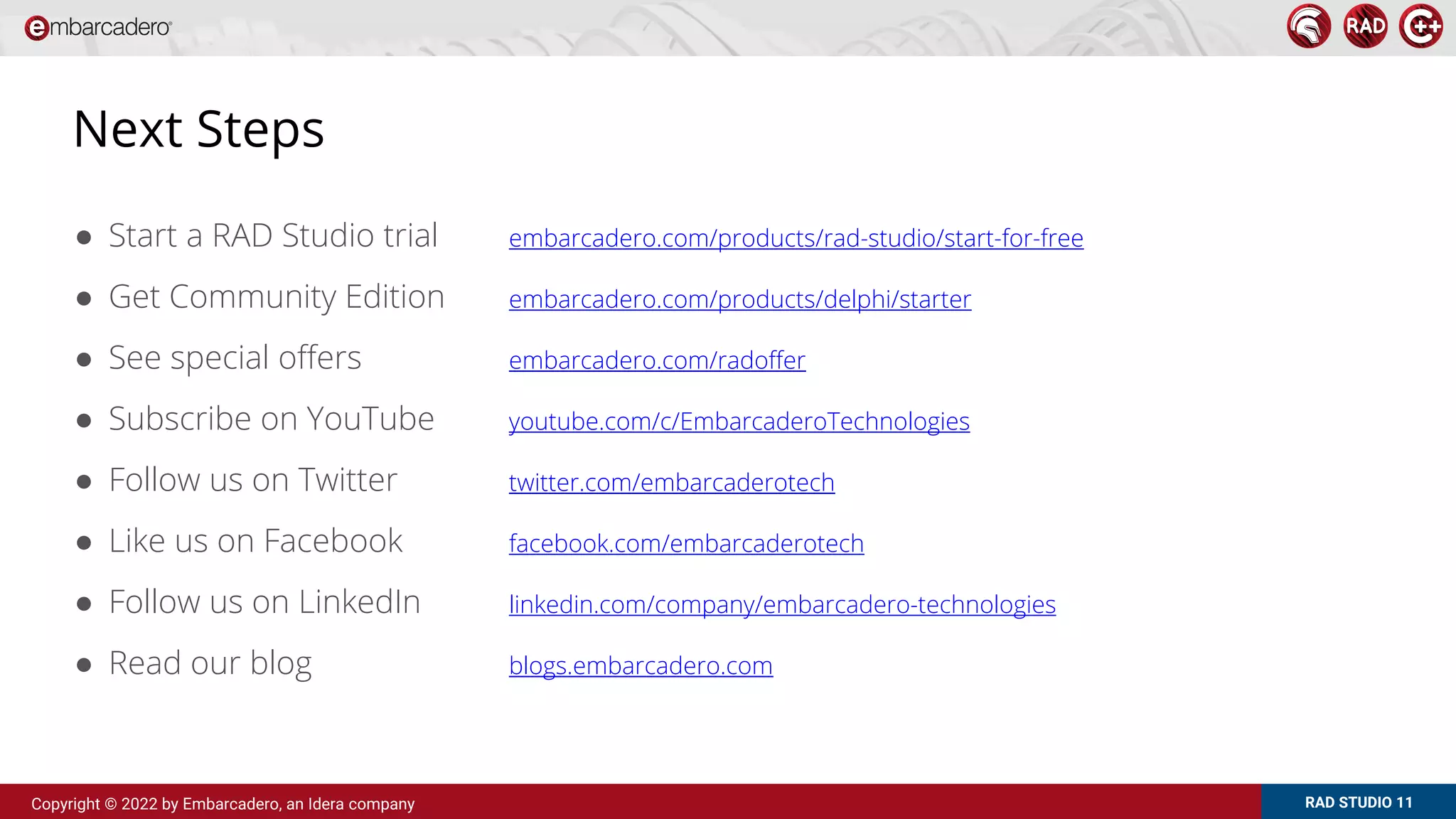RAD STUDIO 11
Copyright © 2022 by Embarcadero, an Idera company
Next Steps
● Start a RAD Studio trial embarcadero.com/products/rad-studio/start-for-free
● Get Community Edition embarcadero.com/products/delphi/starter
● See special offers embarcadero.com/radoffer
● Subscribe on YouTube youtube.com/c/EmbarcaderoTechnologies
● Follow us on Twitter twitter.com/embarcaderotech
● Like us on Facebook facebook.com/embarcaderotech
● Follow us on LinkedIn linkedin.com/company/embarcadero-technologies
● Read our blog blogs.embarcadero.com
 