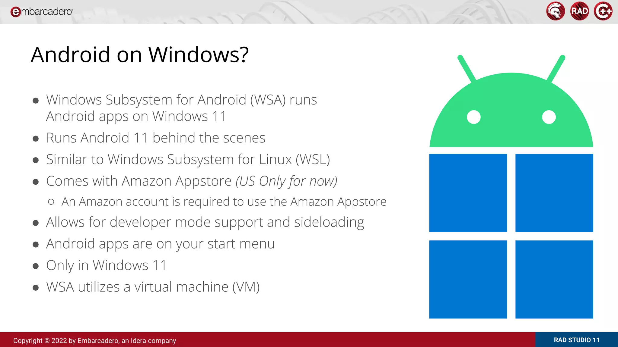RAD STUDIO 11
Copyright © 2022 by Embarcadero, an Idera company
Android on Windows?
● Windows Subsystem for Android (WSA) runs
Android apps on Windows 11
● Runs Android 11 behind the scenes
● Similar to Windows Subsystem for Linux (WSL)
● Comes with Amazon Appstore (US Only for now)
○ An Amazon account is required to use the Amazon Appstore
● Allows for developer mode support and sideloading
● Android apps are on your start menu
● Only in Windows 11
● WSA utilizes a virtual machine (VM)
 