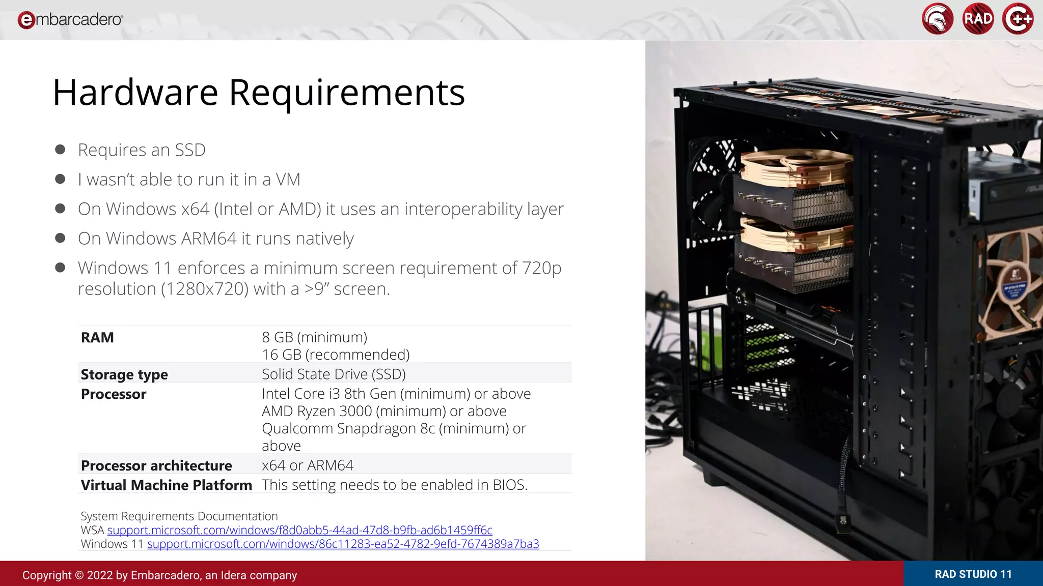 RAD STUDIO 11
Copyright © 2022 by Embarcadero, an Idera company
Hardware Requirements
● Requires an SSD
● I wasn’t able to run it in a VM
● On Windows x64 (Intel or AMD) it uses an interoperability layer
● On Windows ARM64 it runs natively
● Windows 11 enforces a minimum screen requirement of 720p
resolution (1280x720) with a >9” screen.
RAM 8 GB (minimum)
16 GB (recommended)
Storage type Solid State Drive (SSD)
Processor Intel Core i3 8th Gen (minimum) or above
AMD Ryzen 3000 (minimum) or above
Qualcomm Snapdragon 8c (minimum) or
above
Processor architecture x64 or ARM64
Virtual Machine Platform This setting needs to be enabled in BIOS.
System Requirements Documentation
WSA support.microsoft.com/windows/f8d0abb5-44ad-47d8-b9fb-ad6b1459ff6c
Windows 11 support.microsoft.com/windows/86c11283-ea52-4782-9efd-7674389a7ba3
 