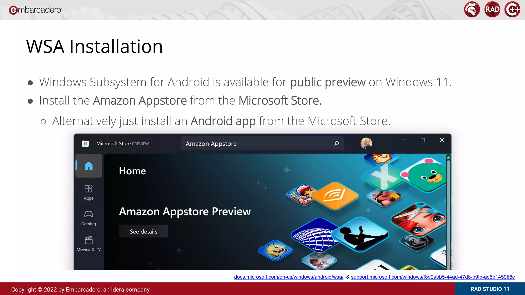 RAD STUDIO 11
Copyright © 2022 by Embarcadero, an Idera company
WSA Installation
● Windows Subsystem for Android is available for public preview on Windows 11.
● Install the Amazon Appstore from the Microsoft Store.
○ Alternatively just install an Android app from the Microsoft Store.
docs.microsoft.com/en-us/windows/android/wsa/ & support.microsoft.com/windows/f8d0abb5-44ad-47d8-b9fb-ad6b1459ff6c
 