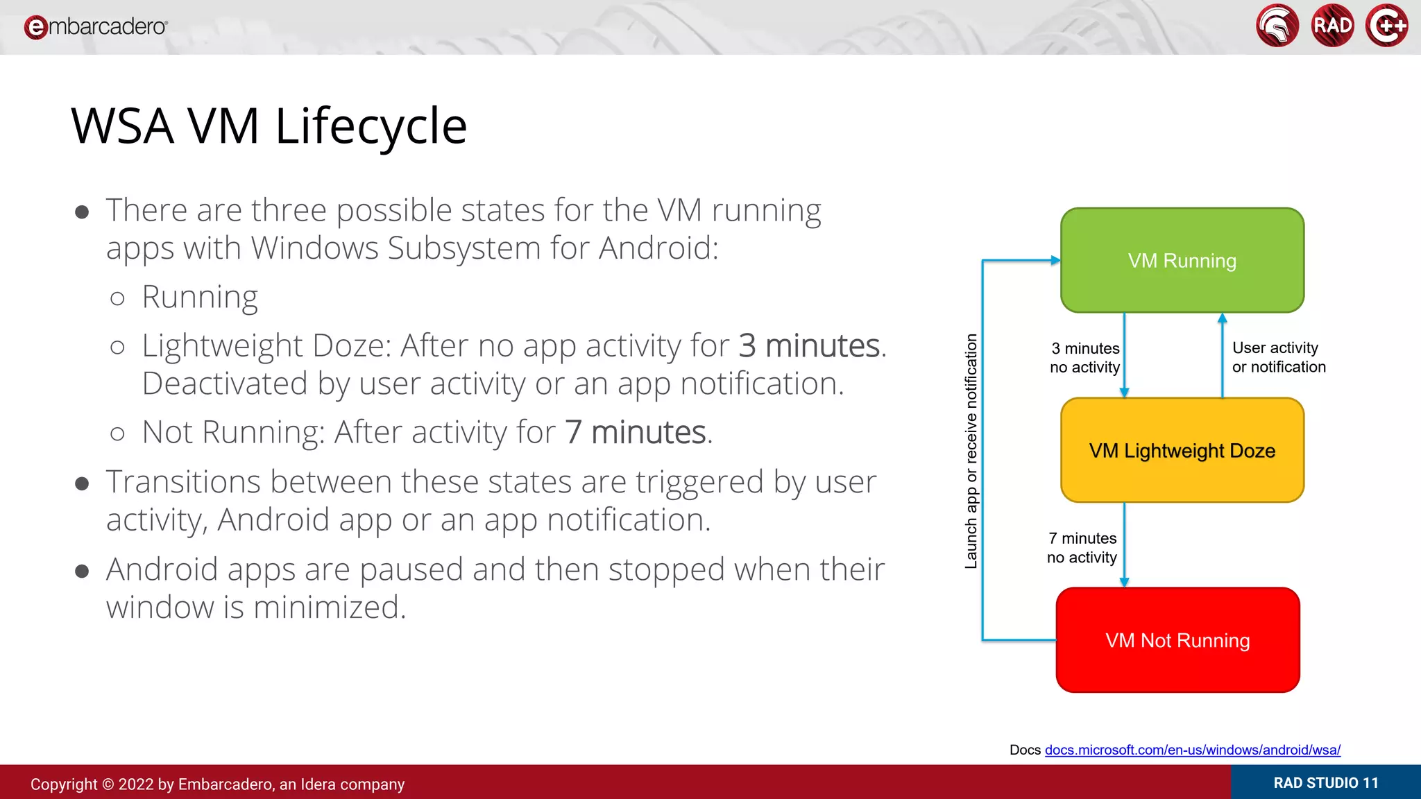 RAD STUDIO 11
Copyright © 2022 by Embarcadero, an Idera company
WSA VM Lifecycle
● There are three possible states for the VM running
apps with Windows Subsystem for Android:
○ Running
○ Lightweight Doze: After no app activity for 3 minutes.
Deactivated by user activity or an app notification.
○ Not Running: After activity for 7 minutes.
● Transitions between these states are triggered by user
activity, Android app or an app notification.
● Android apps are paused and then stopped when their
window is minimized.
VM Running
VM Lightweight Doze
VM Not Running
3 minutes
no activity
7 minutes
no activity
Launch
app
or
receive
notification
User activity
or notification
Docs docs.microsoft.com/en-us/windows/android/wsa/
 