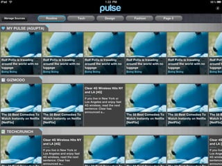 Manage Sources                Routine               Tech               Design              Fashion               Page 5


   MY PULSE (AGUPTA)




Rolf Potts is traveling      Rolf Potts is traveling      Rolf Potts is traveling      Rolf Potts is traveling      Rolf Potts is traveling      Rolf Pott
around the world with no     around the world with no     around the world with no     around the world with no     around the world with no     around t
luggage                      luggage                      luggage                      luggage                      luggage                      luggage
Boing Boing                  Boing Boing                  Boing Boing                  Boing Boing                  Boing Boing                  Boing Boin


   GIZMODO

                                                          Clear 4G Wireless Hits NY
                                                          and LA [4G]

                                                          If you live in New York or
                                                          Los Angeles and enjoy fast
                                                          4G wireless, read the next
                                                          sentence: Clear has
                                                          announced a...
The 55 Best Comedies To      The 55 Best Comedies To                                   The 55 Best Comedies To      The 55 Best Comedies To      The 55 B
Watch Instantly on Netflix   Watch Instantly on Netflix                                Watch Instantly on Netflix   Watch Instantly on Netflix   Watch In
[NetFlix]                    [NetFlix]                                                 [NetFlix]                    [NetFlix]                    [NetFlix]


   TECHCRUNCH

                             Clear 4G Wireless Hits NY                                                                                           Clear 4G
                             and LA [4G]                                                                                                         and LA [4

                             If you live in New York or                                                                                          If you live
                             Los Angeles and enjoy fast                                                                                          Los Ange
                             4G wireless, read the next                                                                                          4G wirele
                             sentence: Clear has                                                                                                 sentence:
                             announced a...                                                                                                      announce
 