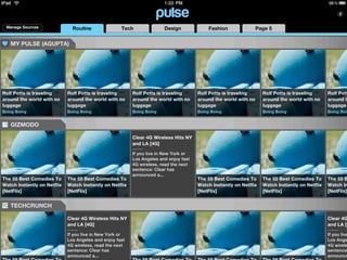 Manage Sources                Routine               Tech               Design              Fashion               Page 5


   MY PULSE (AGUPTA)




Rolf Potts is traveling      Rolf Potts is traveling      Rolf Potts is traveling      Rolf Potts is traveling      Rolf Potts is traveling      Rolf Pott
around the world with no     around the world with no     around the world with no     around the world with no     around the world with no     around t
luggage                      luggage                      luggage                      luggage                      luggage                      luggage
Boing Boing                  Boing Boing                  Boing Boing                  Boing Boing                  Boing Boing                  Boing Boin


   GIZMODO

                                                          Clear 4G Wireless Hits NY
                                                          and LA [4G]

                                                          If you live in New York or
                                                          Los Angeles and enjoy fast
                                                          4G wireless, read the next
                                                          sentence: Clear has
                                                          announced a...
The 55 Best Comedies To      The 55 Best Comedies To                                   The 55 Best Comedies To      The 55 Best Comedies To      The 55 B
Watch Instantly on Netflix   Watch Instantly on Netflix                                Watch Instantly on Netflix   Watch Instantly on Netflix   Watch In
[NetFlix]                    [NetFlix]                                                 [NetFlix]                    [NetFlix]                    [NetFlix]


   TECHCRUNCH

                             Clear 4G Wireless Hits NY                                                                                           Clear 4G
                             and LA [4G]                                                                                                         and LA [4

                             If you live in New York or                                                                                          If you live
                             Los Angeles and enjoy fast                                                                                          Los Ange
                             4G wireless, read the next                                                                                          4G wirele
                             sentence: Clear has                                                                                                 sentence:
                             announced a...                                                                                                      announce
 