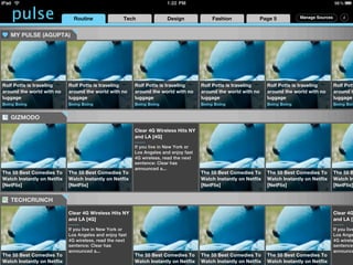 pulse                      Routine               Tech               Design              Fashion               Page 5          Manage Sources



   MY PULSE (AGUPTA)




Rolf Potts is traveling      Rolf Potts is traveling      Rolf Potts is traveling      Rolf Potts is traveling      Rolf Potts is traveling        Rolf Pott
around the world with no     around the world with no     around the world with no     around the world with no     around the world with no       around t
luggage                      luggage                      luggage                      luggage                      luggage                        luggage
Boing Boing                  Boing Boing                  Boing Boing                  Boing Boing                  Boing Boing                    Boing Boin


   GIZMODO

                                                          Clear 4G Wireless Hits NY
                                                          and LA [4G]

                                                          If you live in New York or
                                                          Los Angeles and enjoy fast
                                                          4G wireless, read the next
                                                          sentence: Clear has
                                                          announced a...
The 55 Best Comedies To      The 55 Best Comedies To                                   The 55 Best Comedies To      The 55 Best Comedies To        The 55 B
Watch Instantly on Netflix   Watch Instantly on Netflix                                Watch Instantly on Netflix   Watch Instantly on Netflix     Watch In
[NetFlix]                    [NetFlix]                                                 [NetFlix]                    [NetFlix]                      [NetFlix]


   TECHCRUNCH

                             Clear 4G Wireless Hits NY                                                                                             Clear 4G
                             and LA [4G]                                                                                                           and LA [4

                             If you live in New York or                                                                                            If you live
                             Los Angeles and enjoy fast                                                                                            Los Ange
                             4G wireless, read the next                                                                                            4G wirele
                             sentence: Clear has                                                                                                   sentence:
                             announced a...                                                                                                        announce
The 55 Best Comedies To                                   The 55 Best Comedies To      The 55 Best Comedies To      The 55 Best Comedies To
Watch Instantly on Netflix                                Watch Instantly on Netflix   Watch Instantly on Netflix   Watch Instantly on Netflix
 