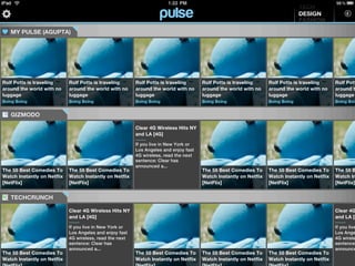 TECH
                                                                                                                                  DESIGN
                                                                                                                                  FASHION
   MY PULSE (AGUPTA)




Rolf Potts is traveling      Rolf Potts is traveling      Rolf Potts is traveling      Rolf Potts is traveling      Rolf Potts is traveling      Rolf Pott
around the world with no     around the world with no     around the world with no     around the world with no     around the world with no     around t
luggage                      luggage                      luggage                      luggage                      luggage                      luggage
Boing Boing                  Boing Boing                  Boing Boing                  Boing Boing                  Boing Boing                  Boing Boin


   GIZMODO

                                                          Clear 4G Wireless Hits NY
                                                          and LA [4G]

                                                          If you live in New York or
                                                          Los Angeles and enjoy fast
                                                          4G wireless, read the next
                                                          sentence: Clear has
                                                          announced a...
The 55 Best Comedies To      The 55 Best Comedies To                                   The 55 Best Comedies To      The 55 Best Comedies To      The 55 B
Watch Instantly on Netflix   Watch Instantly on Netflix                                Watch Instantly on Netflix   Watch Instantly on Netflix   Watch In
[NetFlix]                    [NetFlix]                                                 [NetFlix]                    [NetFlix]                    [NetFlix]


   TECHCRUNCH

                             Clear 4G Wireless Hits NY                                                                                           Clear 4G
                             and LA [4G]                                                                                                         and LA [4

                             If you live in New York or                                                                                          If you live
                             Los Angeles and enjoy fast                                                                                          Los Ange
                             4G wireless, read the next                                                                                          4G wirele
                             sentence: Clear has                                                                                                 sentence:
                             announced a...                                                                                                      announce
The 55 Best Comedies To                                   The 55 Best Comedies To      The 55 Best Comedies To      The 55 Best Comedies To
Watch Instantly on Netflix                                Watch Instantly on Netflix   Watch Instantly on Netflix   Watch Instantly on Netflix
 