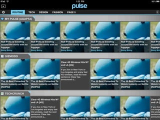 ROUTINE        TECH    DESIGN        FASHION       PAGE 5

   MY PULSE (AGUPTA)




Rolf Potts is traveling       Rolf Potts is traveling      Rolf Potts is traveling      Rolf Potts is traveling      Rolf Potts is traveling      Rolf Pott
around the world with no      around the world with no     around the world with no     around the world with no     around the world with no     around t
luggage                       luggage                      luggage                      luggage                      luggage                      luggage
Boing Boing                   Boing Boing                  Boing Boing                  Boing Boing                  Boing Boing                  Boing Boin


   GIZMODO

                                                           Clear 4G Wireless Hits NY
                                                           and LA [4G]

                                                           If you live in New York or
                                                           Los Angeles and enjoy fast
                                                           4G wireless, read the next
                                                           sentence: Clear has
                                                           announced a...
The 55 Best Comedies To       The 55 Best Comedies To                                   The 55 Best Comedies To      The 55 Best Comedies To      The 55 B
Watch Instantly on Netflix    Watch Instantly on Netflix                                Watch Instantly on Netflix   Watch Instantly on Netflix   Watch In
[NetFlix]                     [NetFlix]                                                 [NetFlix]                    [NetFlix]                    [NetFlix]


   TECHCRUNCH

                              Clear 4G Wireless Hits NY                                                                                           Clear 4G
                              and LA [4G]                                                                                                         and LA [4

                              If you live in New York or                                                                                          If you live
                              Los Angeles and enjoy fast                                                                                          Los Ange
                              4G wireless, read the next                                                                                          4G wirele
                              sentence: Clear has                                                                                                 sentence:
                              announced a...                                                                                                      announce
The 55 Best Comedies To                                    The 55 Best Comedies To      The 55 Best Comedies To      The 55 Best Comedies To
 