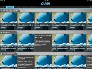 ROUTINE        TECH     DESIGN       FASHION       PAGE 5

   MY PULSE (AGUPTA)




Rolf Potts is traveling       Rolf Potts is traveling      Rolf Potts is traveling      Rolf Potts is traveling      Rolf Potts is traveling      Rolf Pott
around the world with no      around the world with no     around the world with no     around the world with no     around the world with no     around t
luggage                       luggage                      luggage                      luggage                      luggage                      luggage
Boing Boing                   Boing Boing                  Boing Boing                  Boing Boing                  Boing Boing                  Boing Boin


   GIZMODO

                                                           Clear 4G Wireless Hits NY
                                                           and LA [4G]

                                                           If you live in New York or
                                                           Los Angeles and enjoy fast
                                                           4G wireless, read the next
                                                           sentence: Clear has
                                                           announced a...
The 55 Best Comedies To       The 55 Best Comedies To                                   The 55 Best Comedies To      The 55 Best Comedies To      The 55 B
Watch Instantly on Netflix    Watch Instantly on Netflix                                Watch Instantly on Netflix   Watch Instantly on Netflix   Watch In
[NetFlix]                     [NetFlix]                                                 [NetFlix]                    [NetFlix]                    [NetFlix]


   TECHCRUNCH

                              Clear 4G Wireless Hits NY                                                                                           Clear 4G
                              and LA [4G]                                                                                                         and LA [4

                              If you live in New York or                                                                                          If you live
                              Los Angeles and enjoy fast                                                                                          Los Ange
                              4G wireless, read the next                                                                                          4G wirele
                              sentence: Clear has                                                                                                 sentence:
                              announced a...                                                                                                      announce
The 55 Best Comedies To                                    The 55 Best Comedies To      The 55 Best Comedies To      The 55 Best Comedies To
 