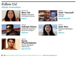 Follow Us!
#OReilly #AndroidOpen

                                   MODERATOR                                                                  PANELIST

                                   Bess Ho                                                                    Amir Yousseﬁ
                                   Mobile Architect                                                           Advisor
                                   Archimedes Ventures                                                        Just.met
                                   @bess                                                                      @amiryousseﬁ


                                   PANELIST                                                                   PANELIST

                                   Indrajit Khare                                                             Jean Hsu
                                   Software Engineer                                                          Android Developer
                                   Bump Technologies                                                          Pulse
                                   @ikhare                                                                    @jyhsu



                                   PANELIST

                                   Purin
                                   Phanichphant
                                   Senior Designer
                                   IDEO & Pulse
                                   @purincess



     DESIGN, BUILDING & ARCHITECTURE STRATEGY FOR TWIN TOWERS: ANDROID & IOS / ANDROID OPEN CONFERENCE 2011
 