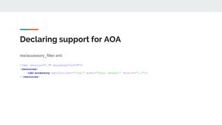 Declaring support for AOA
res/accessory_filter.xml:
<?xml version="1.0" encoding="utf-8"?>
<resources>
<usb-accessory manufacturer="Tikal" model="Shaul haGadol" version="1.0"/>
</resources>
 