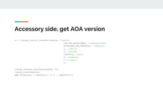 Accessory side, get AOA version
rc = libusb_control_transfer(handle, //handle
USB_CMD_BLOCK_READ, //bmRequestType
ACCESSORY_GET_PROTOCOL, //bRequest
0, //wValue
0, //wIndex
ioBuffer, //data
2, //wLength
0 //timeout
);
libusb_release_interface(handle, 0);
libusb_close(handle);
int aoaVersion = ioBuffer[1] << 8 | ioBuffer[0];
 