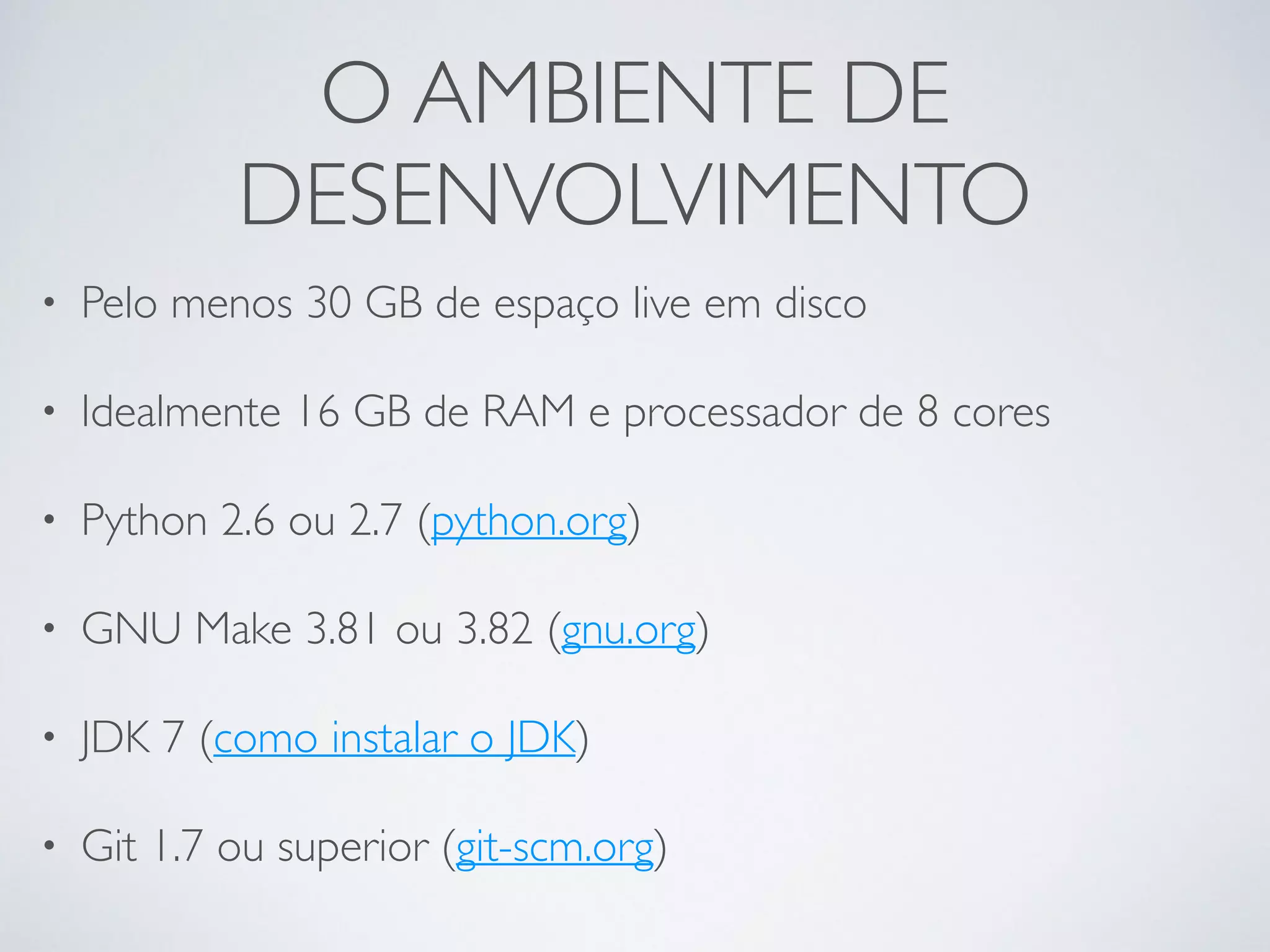O AMBIENTE DE DESENVOLVIMENTO • Pelo menos 30 GB de espaço live em disco • Idealmente 16 GB de RAM e processador de 8 cores • Python 2.6 ou 2.7 (python.org) • GNU Make 3.81 ou 3.82 (gnu.org) • JDK 7 (como instalar o JDK) • Git 1.7 ou superior (git-scm.org) 
