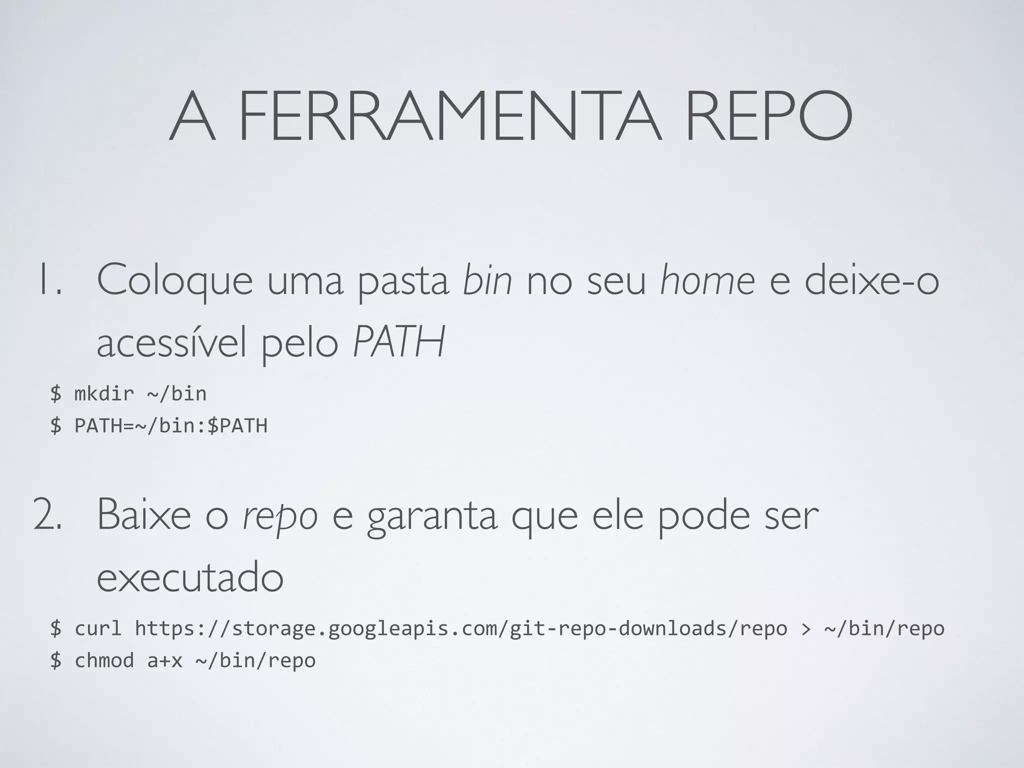 A FERRAMENTA REPO 1. Coloque uma pasta bin no seu home e deixe-o acessível pelo PATH $ mkdir ~/bin $ PATH=~/bin:$PATH 2. Baixe o repo e garanta que ele pode ser executado $ curl https://storage.googleapis.com/git-­‐repo-­‐downloads/repo > ~/bin/repo $ chmod a+x ~/bin/repo 