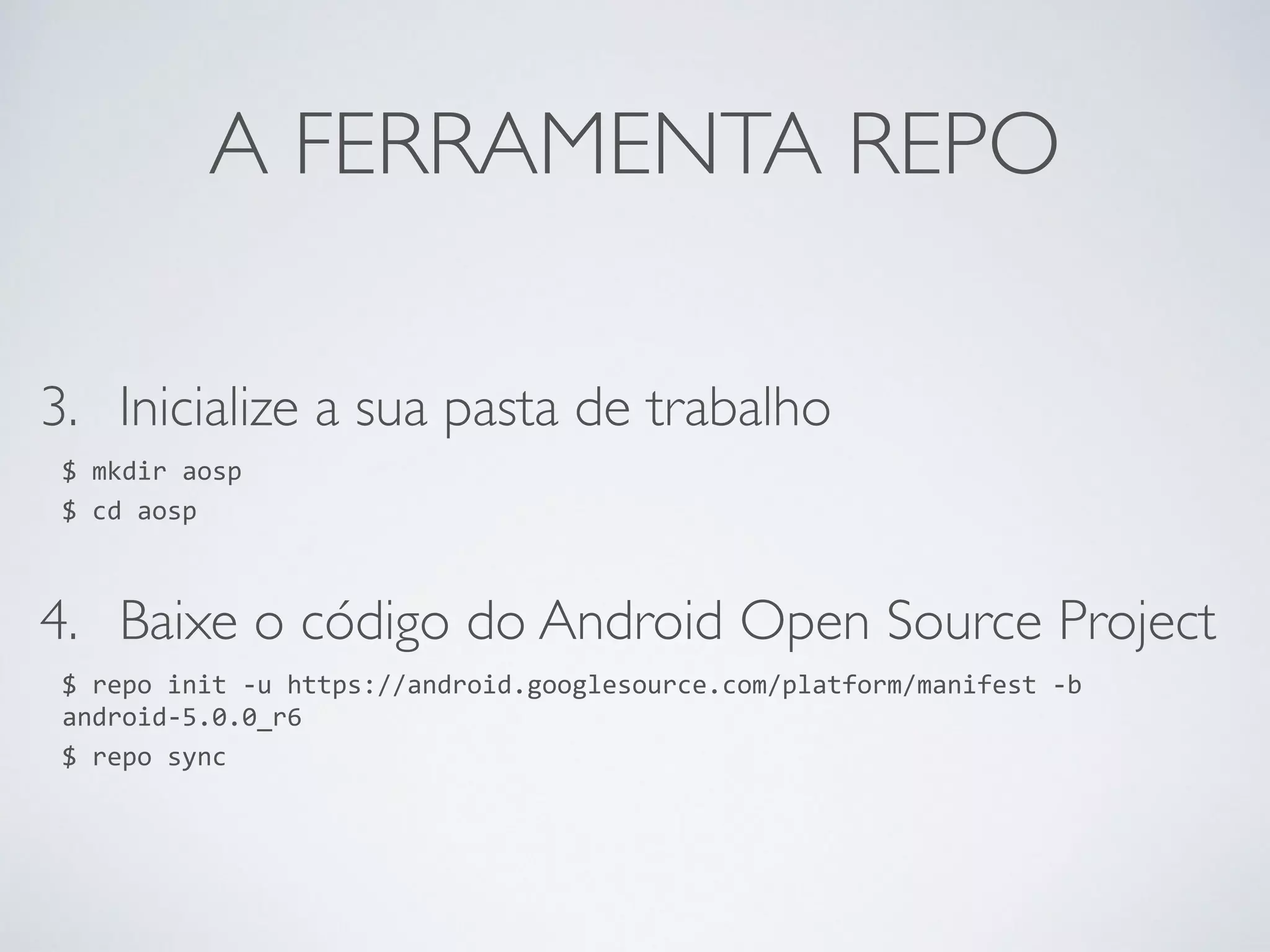 A FERRAMENTA REPO 3. Inicialize a sua pasta de trabalho $ mkdir aosp $ cd aosp 4. Baixe o código do Android Open Source Project $ repo init -­‐u https://android.googlesource.com/platform/manifest -­‐b android-­‐5.0.0_r6 $ repo sync 