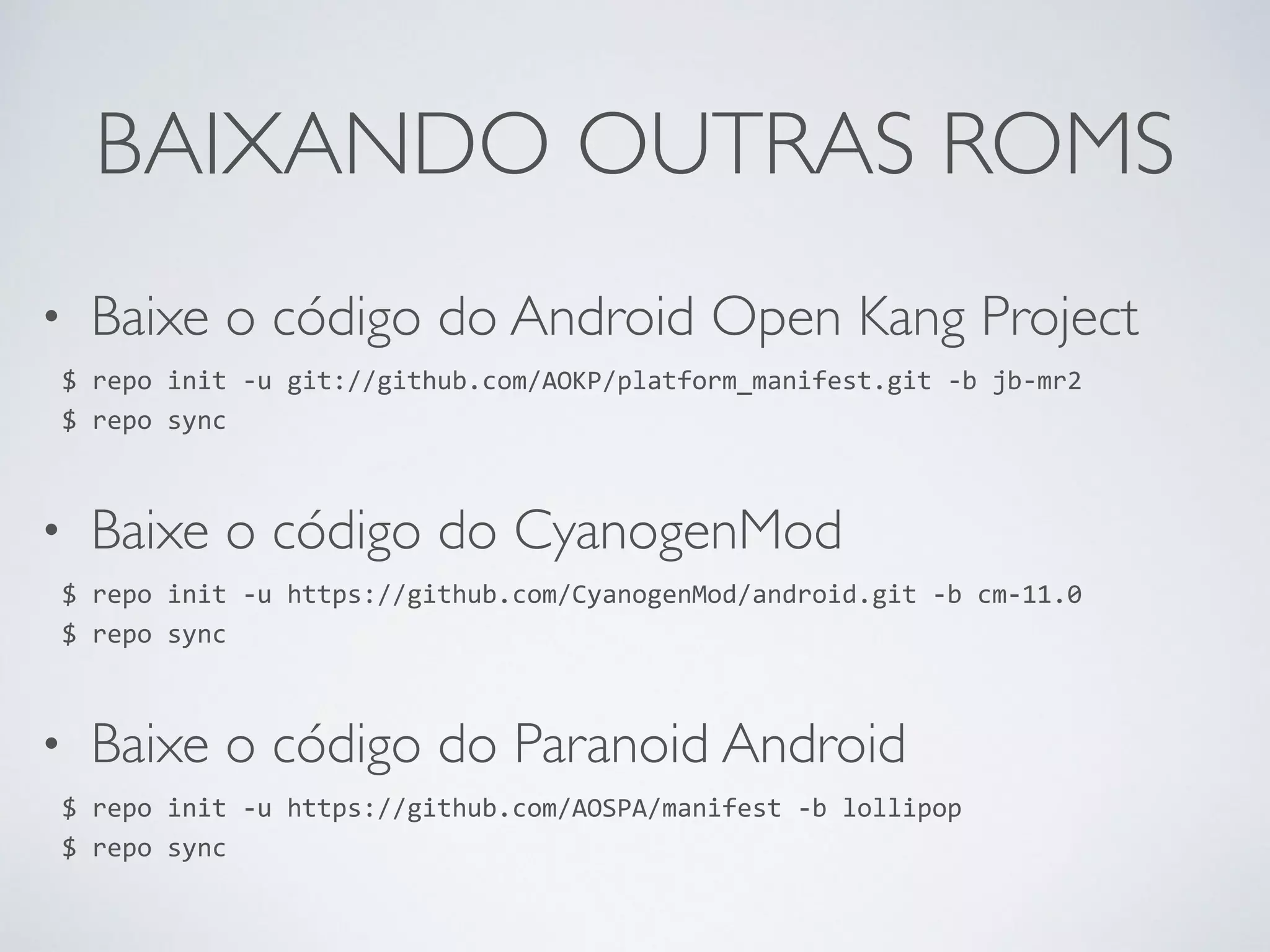 BAIXANDO OUTRAS ROMS • Baixe o código do Android Open Kang Project $ repo init -­‐u git://github.com/AOKP/platform_manifest.git -­‐b jb-­‐mr2 $ repo sync • Baixe o código do CyanogenMod $ repo init -­‐u https://github.com/CyanogenMod/android.git -­‐b cm-­‐11.0 $ repo sync • Baixe o código do Paranoid Android $ repo init -­‐u https://github.com/AOSPA/manifest -­‐b lollipop $ repo sync 