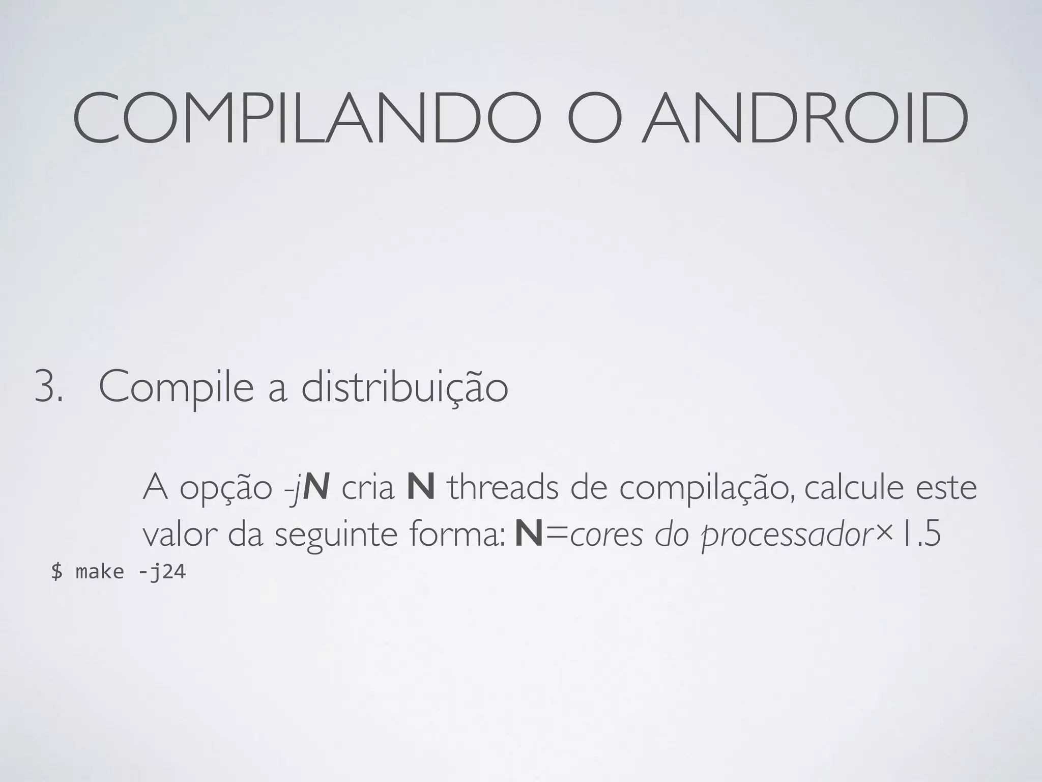 COMPILANDO O ANDROID 3. Compile a distribuição A opção -jN cria N threads de compilação, calcule este valor da seguinte forma: N=cores do processador×1.5 $ make -­‐j24 