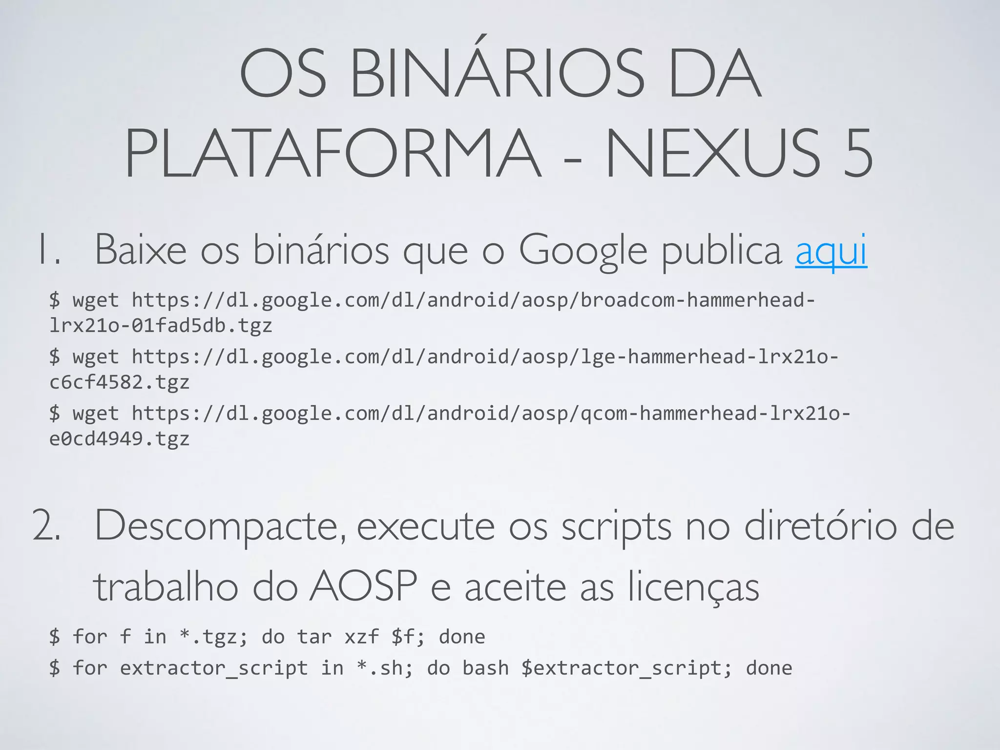 OS BINÁRIOS DA PLATAFORMA - NEXUS 5 1. Baixe os binários que o Google publica aqui $ wget https://dl.google.com/dl/android/aosp/broadcom-­‐hammerhead-­‐ lrx21o-­‐01fad5db.tgz $ wget https://dl.google.com/dl/android/aosp/lge-­‐hammerhead-­‐lrx21o-­‐ c6cf4582.tgz $ wget https://dl.google.com/dl/android/aosp/qcom-­‐hammerhead-­‐lrx21o-­‐ e0cd4949.tgz 2. Descompacte, execute os scripts no diretório de trabalho do AOSP e aceite as licenças $ for f in *.tgz; do tar xzf $f; done $ for extractor_script in *.sh; do bash $extractor_script; done 