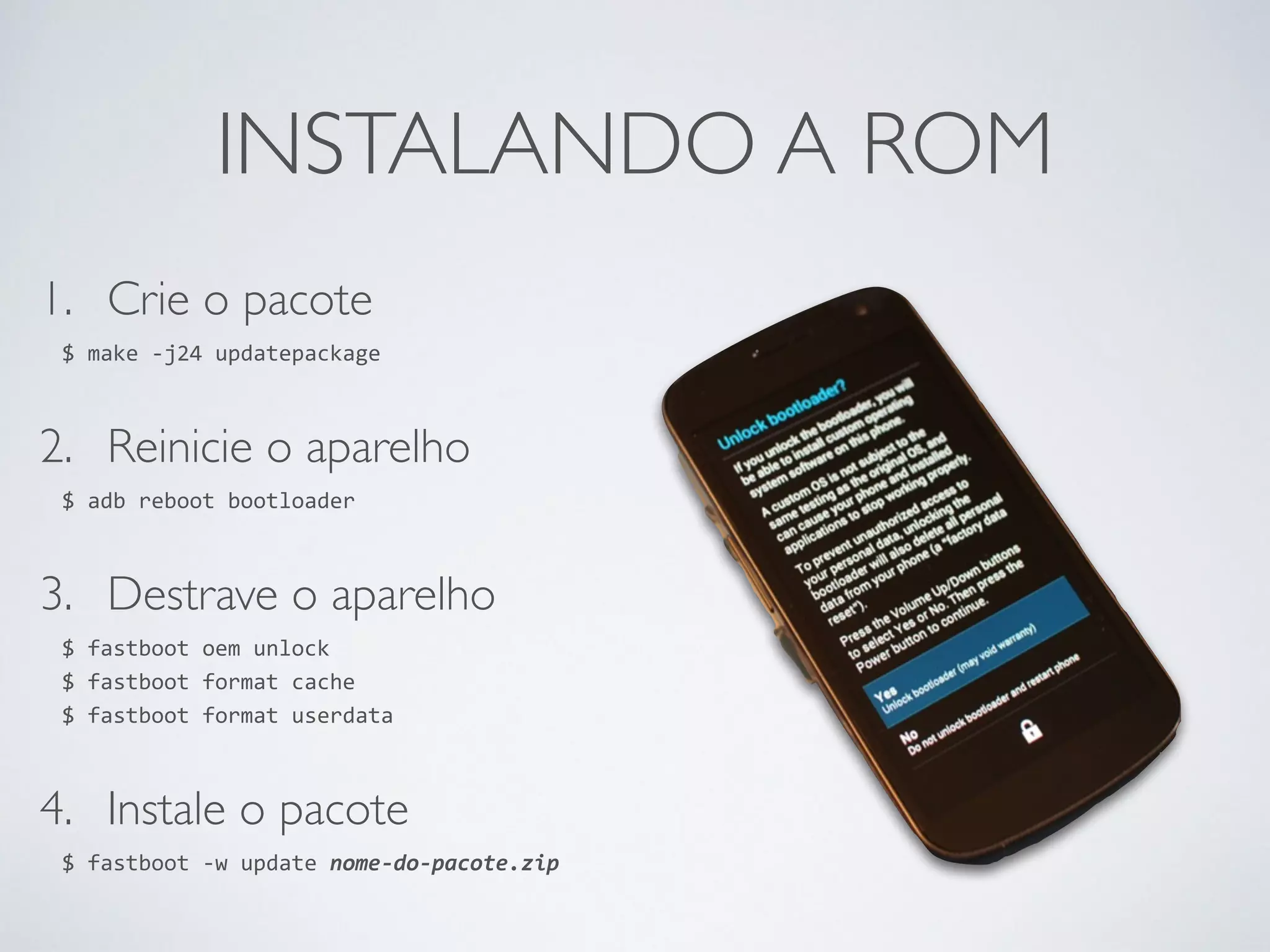 INSTALANDO A ROM 1. Crie o pacote $ make -­‐j24 updatepackage 2. Reinicie o aparelho $ adb reboot bootloader 3. Destrave o aparelho $ fastboot oem unlock $ fastboot format cache $ fastboot format userdata 4. Instale o pacote $ fastboot -­‐w update nome-­‐do-­‐pacote.zip 