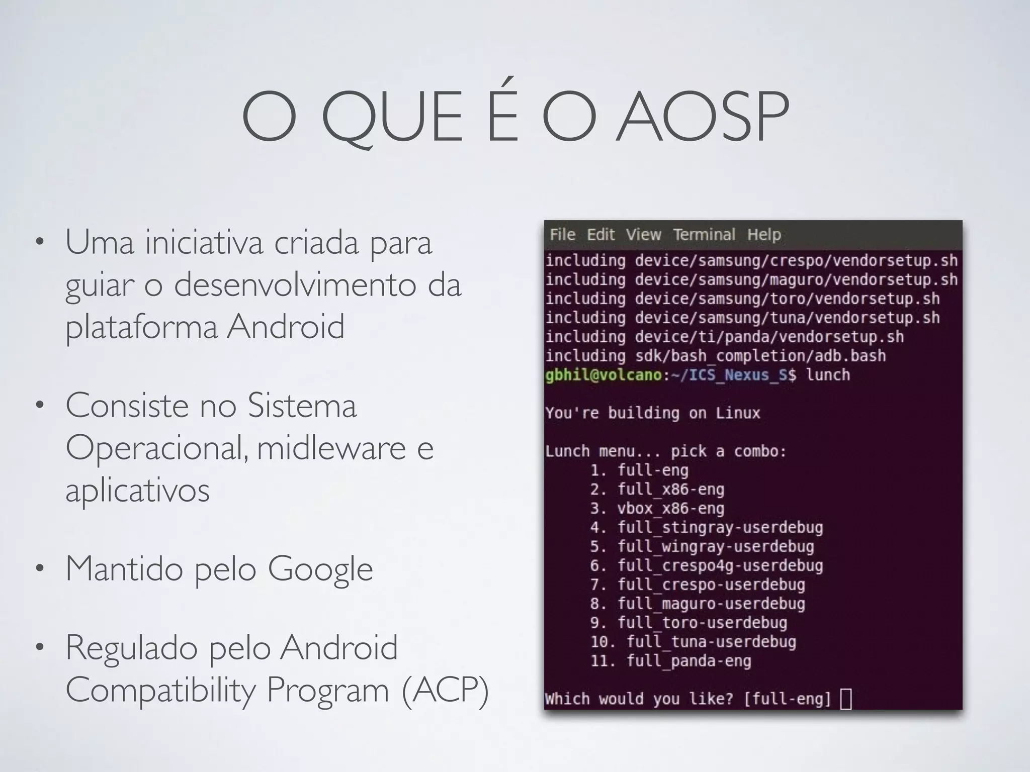 O QUE É O AOSP • Uma iniciativa criada para guiar o desenvolvimento da plataforma Android • Consiste no Sistema Operacional, midleware e aplicativos • Mantido pelo Google • Regulado pelo Android Compatibility Program (ACP) 