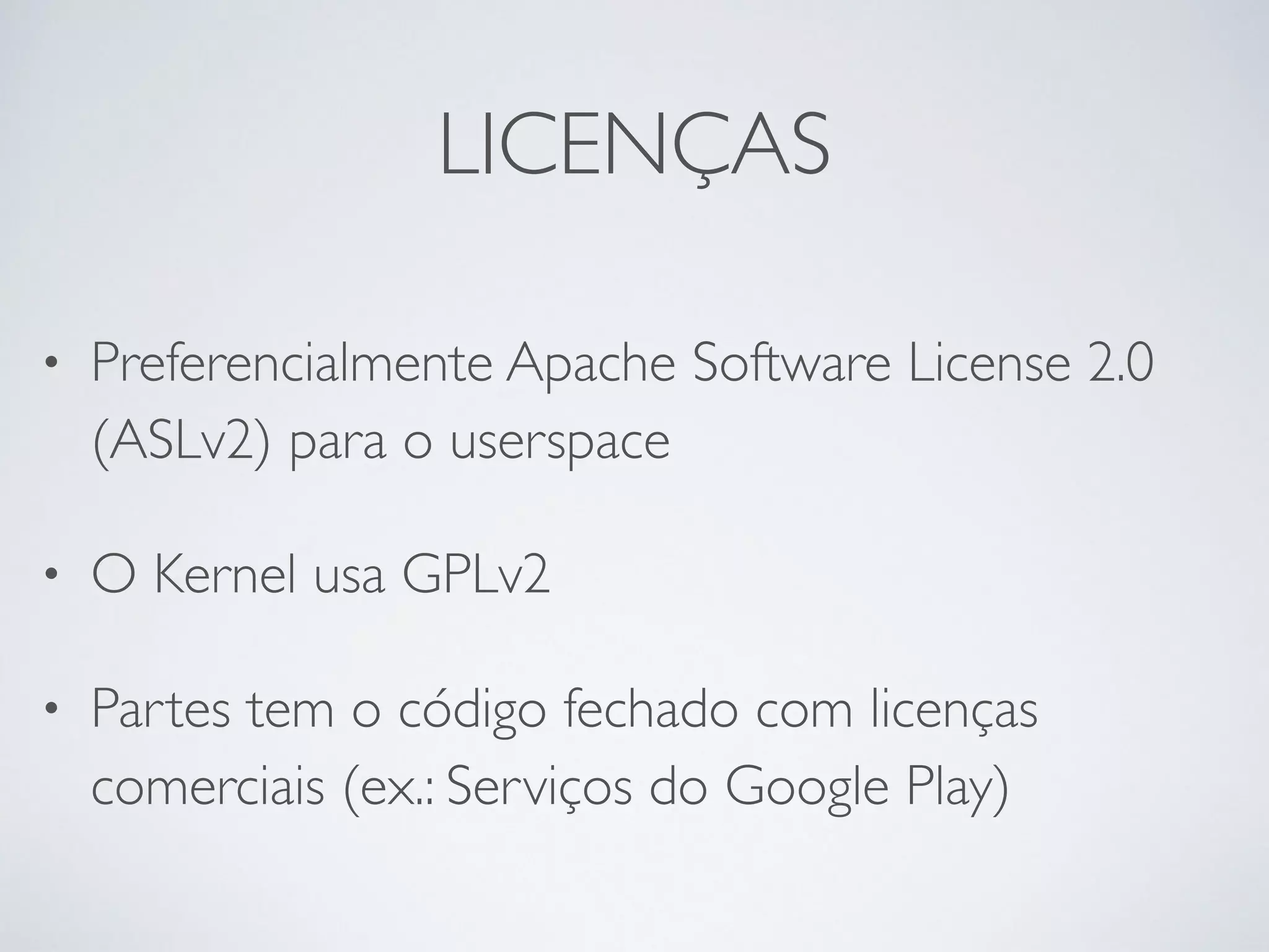 LICENÇAS • Preferencialmente Apache Software License 2.0 (ASLv2) para o userspace • O Kernel usa GPLv2 • Partes tem o código fechado com licenças comerciais (ex.: Serviços do Google Play) 