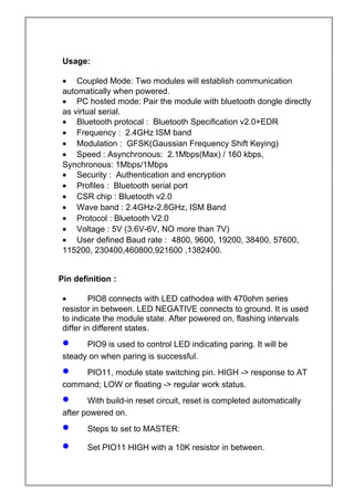 Usage:
• Coupled Mode: Two modules will establish communication
automatically when powered.
• PC hosted mode: Pair the module with bluetooth dongle directly
as virtual serial.
• Bluetooth protocal : Bluetooth Specification v2.0+EDR
• Frequency : 2.4GHz ISM band
• Modulation : GFSK(Gaussian Frequency Shift Keying)
• Speed : Asynchronous: 2.1Mbps(Max) / 160 kbps,
Synchronous: 1Mbps/1Mbps
• Security : Authentication and encryption
• Profiles : Bluetooth serial port
• CSR chip : Bluetooth v2.0
• Wave band : 2.4GHz-2.8GHz, ISM Band
• Protocol : Bluetooth V2.0
• Voltage : 5V (3.6V-6V, NO more than 7V)
• User defined Baud rate : 4800, 9600, 19200, 38400, 57600,
115200, 230400,460800,921600 ,1382400.
Pin definition :
• PIO8 connects with LED cathodea with 470ohm series
resistor in between. LED NEGATIVE connects to ground. It is used
to indicate the module state. After powered on, flashing intervals
differ in different states.
• PIO9 is used to control LED indicating paring. It will be
steady on when paring is successful.
• PIO11, module state switching pin. HIGH -> response to AT
command; LOW or floating -> regular work status.
• With build-in reset circuit, reset is completed automatically
after powered on.
• Steps to set to MASTER:
• Set PIO11 HIGH with a 10K resistor in between.
 