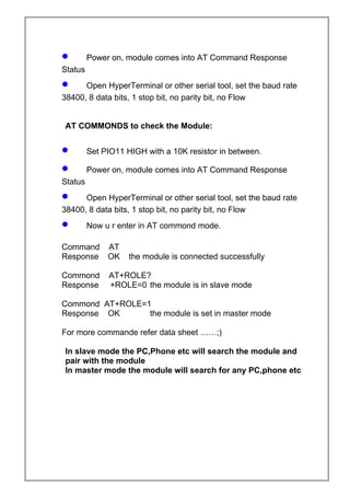 • Power on, module comes into AT Command Response
Status
• Open HyperTerminal or other serial tool, set the baud rate
38400, 8 data bits, 1 stop bit, no parity bit, no Flow
AT COMMONDS to check the Module:
• Set PIO11 HIGH with a 10K resistor in between.
• Power on, module comes into AT Command Response
Status
• Open HyperTerminal or other serial tool, set the baud rate
38400, 8 data bits, 1 stop bit, no parity bit, no Flow
• Now u r enter in AT commond mode.
Command AT
Response OK the module is connected successfully
Commond AT+ROLE?
Response +ROLE=0 the module is in slave mode
Commond AT+ROLE=1
Response OK the module is set in master mode
For more commande refer data sheet ……;)
In slave mode the PC,Phone etc will search the module and
pair with the module
In master mode the module will search for any PC,phone etc
 
