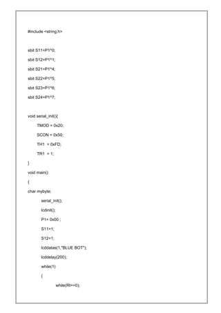#include <string.h>
sbit S11=P1^0;
sbit S12=P1^1;
sbit S21=P1^4;
sbit S22=P1^5;
sbit S23=P1^6;
sbit S24=P1^7;
void serial_init(){
TMOD = 0x20;
SCON = 0x50;
TH1 = 0xFD;
TR1 = 1;
}
void main()
{
char mybyte;
serial_init();
lcdinit();
P1= 0x00 ;
S11=1;
S12=1;
lcddatas(1,"BLUE BOT");
lcddelay(200);
while(1)
{
while(RI==0);
 