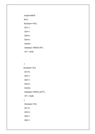 mybyte=SBUF;
RI=0;
if(mybyte=='W'){
S21=1;
S23=1;
S22=0;
S24=0;
lcdinit();
lcddatas(1,"MOVE UP");
//P1 = 0x0A
}
if(mybyte=='A'){
S21=0;
S23=1;
S22=1;
S24=0;
lcdinit();
lcddatas(1,"MOVE LEFT");
//P1 = 0x08;
}
if(mybyte=='S'){
S21=0;
S23=0;
S22=1;
S24=1;
 