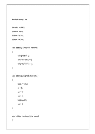 #include <reg51.h>
sfr ldata = 0xA0;
sbit rs = P3^2;
sbit rw = P3^3;
sbit en = P3^4;
void lcddelay (unsigned int itime)
{
unsigned int i,j;
for(i=0;i<itime;i++)
for(j=0;j<1275;j++);
}
void lcdcmd(unsigned char value)
{
ldata = value;
rs = 0;
rw = 0;
en = 1;
lcddelay(1);
en = 0;
}
void lcddata (unsigned char value)
{
 