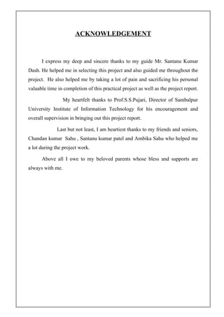 ACKNOWLEDGEMENT
I express my deep and sincere thanks to my guide Mr. Santanu Kumar
Dash. He helped me in selecting this project and also guided me throughout the
project. He also helped me by taking a lot of pain and sacrificing his personal
valuable time in completion of this practical project as well as the project report.
My heartfelt thanks to Prof.S.S.Pujari, Director of Sambalpur
University Institute of Information Technology for his encouragement and
overall supervision in bringing out this project report.
Last but not least, I am heartiest thanks to my friends and seniors,
Chandan kumar Sahu , Santanu kumar patel and Ambika Sahu who helped me
a lot during the project work.
Above all I owe to my beloved parents whose bless and supports are
always with me.
 