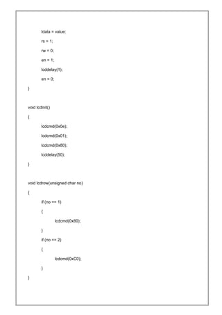 ldata = value;
rs = 1;
rw = 0;
en = 1;
lcddelay(1);
en = 0;
}
void lcdinit()
{
lcdcmd(0x0e);
lcdcmd(0x01);
lcdcmd(0x80);
lcddelay(50);
}
void lcdrow(unsigned char no)
{
if (no == 1)
{
lcdcmd(0x80);
}
if (no == 2)
{
lcdcmd(0xC0);
}
}
 